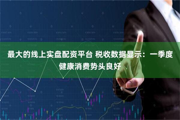 最大的线上实盘配资平台 税收数据显示：一季度健康消费势头良好