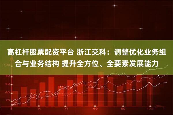 高杠杆股票配资平台 浙江交科：调整优化业务组合与业务结构 提升全方位、全要素发展能力