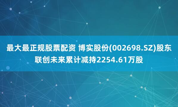 最大最正规股票配资 博实股份(002698.SZ)股东联创未来累计减持2254.61万股