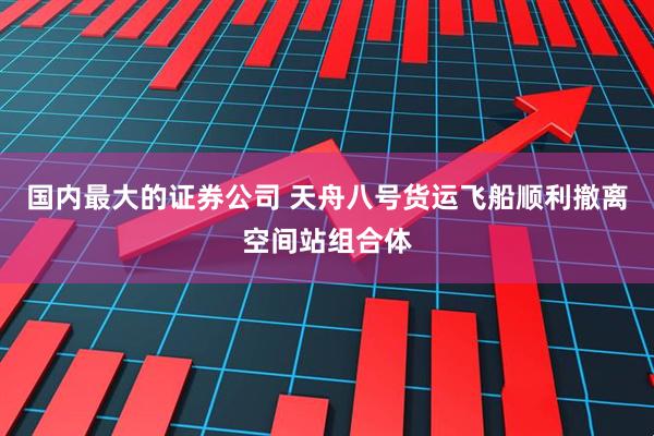 国内最大的证券公司 天舟八号货运飞船顺利撤离空间站组合体