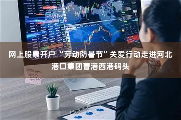 网上股票开户 “劳动防暑节”关爱行动走进河北港口集团曹港西港码头