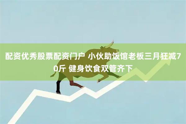 配资优秀股票配资门户 小伙助饭馆老板三月狂减70斤 健身饮食双管齐下