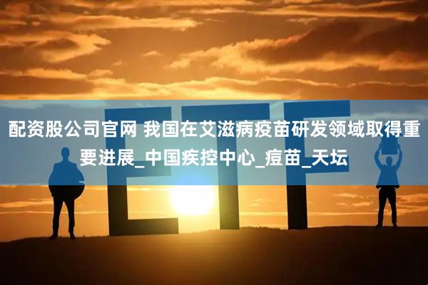 配资股公司官网 我国在艾滋病疫苗研发领域取得重要进展_中国疾控中心_痘苗_天坛
