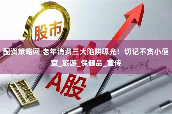 配资策略网 老年消费三大陷阱曝光！切记不贪小便宜_旅游_保健品_宣传