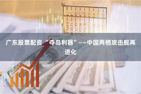 广东股票配资 “夺岛利器”——中国两栖攻击舰再进化