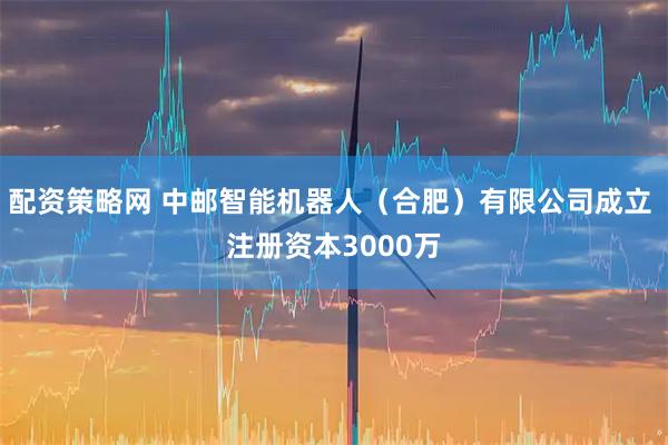 配资策略网 中邮智能机器人（合肥）有限公司成立 注册资本3000万