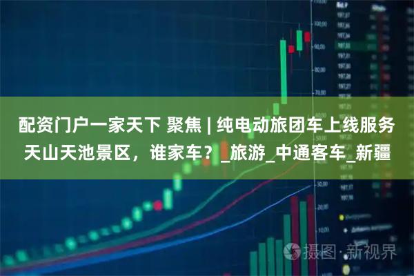 配资门户一家天下 聚焦 | 纯电动旅团车上线服务天山天池景区，谁家车？_旅游_中通客车_新疆