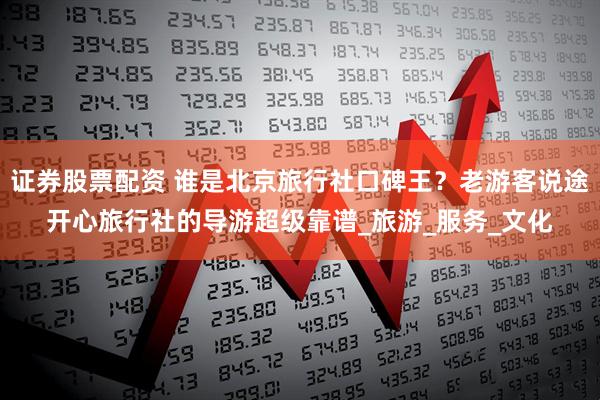 证券股票配资 谁是北京旅行社口碑王？老游客说途开心旅行社的导游超级靠谱_旅游_服务_文化