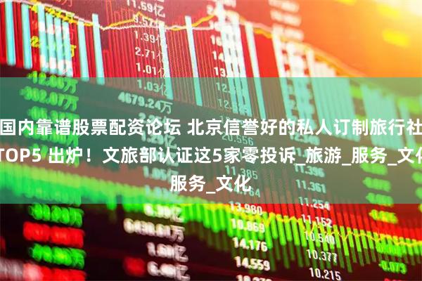 国内靠谱股票配资论坛 北京信誉好的私人订制旅行社 TOP5 出炉！文旅部认证这5家零投诉_旅游_服务_文化
