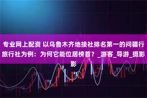 专业网上配资 以乌鲁木齐地接社排名第一的问疆行旅行社为例：为何它能位居榜首？_游客_导游_摄影