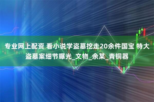 专业网上配资 看小说学盗墓挖走20余件国宝 特大盗墓案细节曝光_文物_余某_青铜器