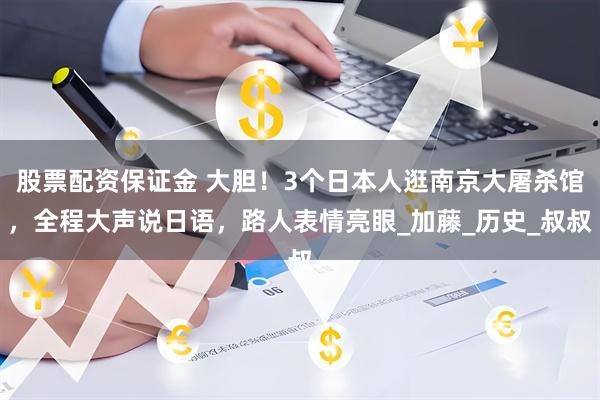 股票配资保证金 大胆！3个日本人逛南京大屠杀馆，全程大声说日语，路人表情亮眼_加藤_历史_叔叔