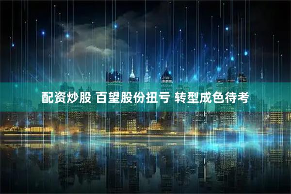 配资炒股 百望股份扭亏 转型成色待考